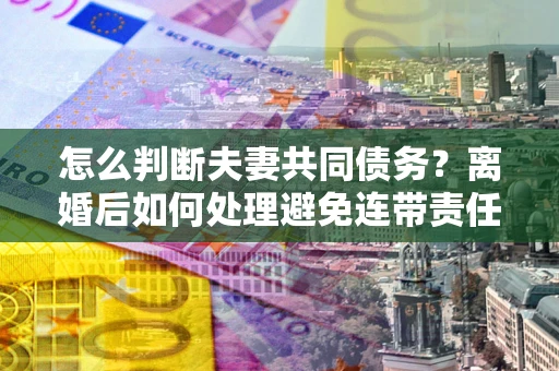 北京怎么判断夫妻共同债务？离婚后如何处理避免连带责任？