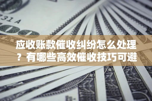 北京应收账款催收纠纷怎么处理？有哪些高效催收技巧可避免坏账？